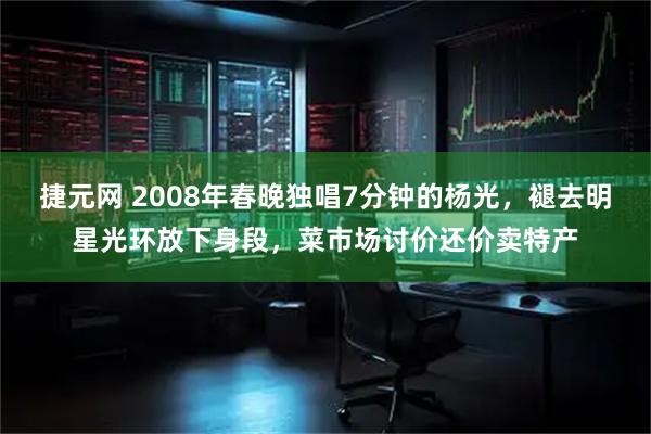 捷元网 2008年春晚独唱7分钟的杨光，褪去明星光环放下身段，菜市场讨价还价卖特产