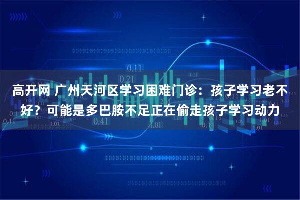高开网 广州天河区学习困难门诊：孩子学习老不好？可能是多巴胺不足正在偷走孩子学习动力
