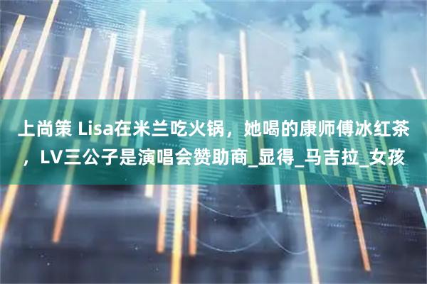 上尚策 Lisa在米兰吃火锅，她喝的康师傅冰红茶，LV三公子是演唱会赞助商_显得_马吉拉_女孩