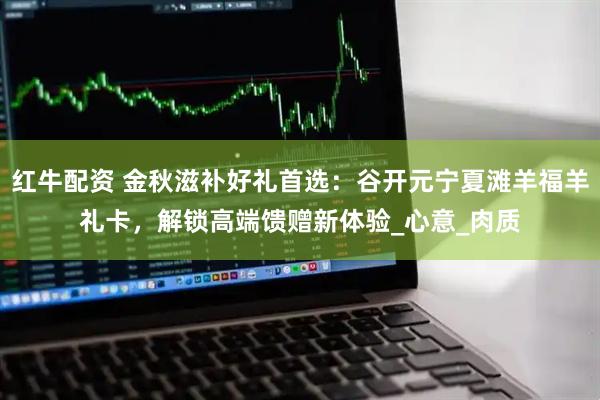 红牛配资 金秋滋补好礼首选：谷开元宁夏滩羊福羊礼卡，解锁高端馈赠新体验_心意_肉质