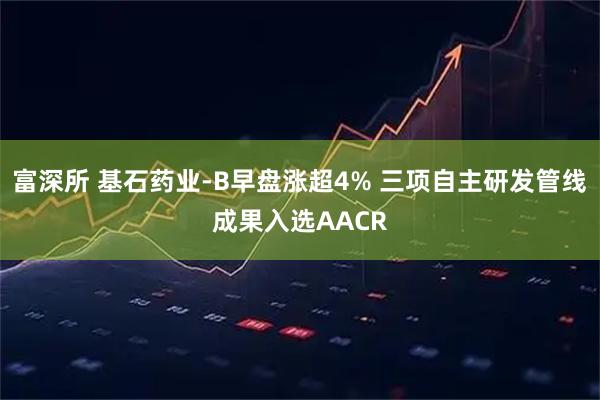 富深所 基石药业-B早盘涨超4% 三项自主研发管线成果入选AACR