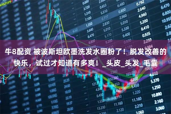 牛8配资 被波斯坦欧墨洗发水圈粉了！脱发改善的快乐，试过才知道有多爽！_头皮_头发_毛囊