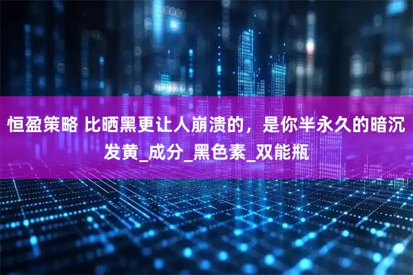 恒盈策略 比晒黑更让人崩溃的，是你半永久的暗沉发黄_成分_黑色素_双能瓶