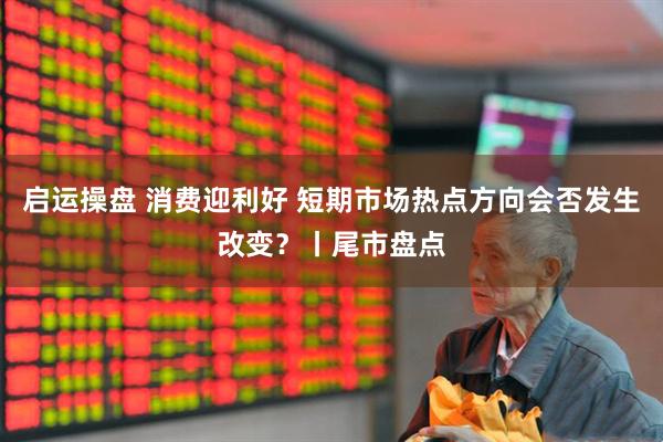 启运操盘 消费迎利好 短期市场热点方向会否发生改变？丨尾市盘点