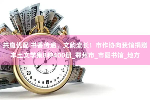 共赢优配 书香传递，文韵流长！市作协向我馆捐赠本土文学集8种400册_鄂州市_市图书馆_地方