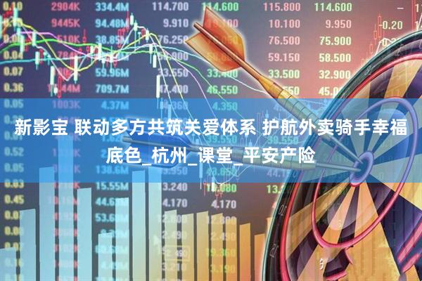 新影宝 联动多方共筑关爱体系 护航外卖骑手幸福底色_杭州_课堂_平安产险