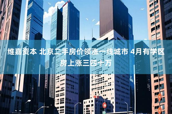 维嘉资本 北京二手房价领涨一线城市 4月有学区房上涨三四十万