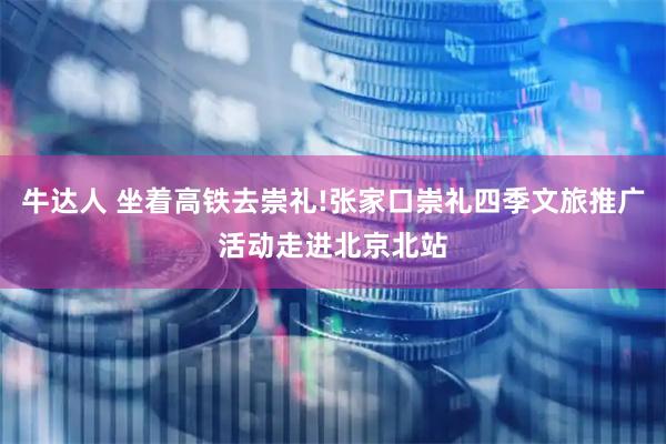 牛达人 坐着高铁去崇礼!张家口崇礼四季文旅推广活动走进北京北站