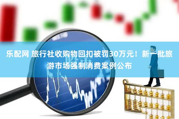 乐配网 旅行社收购物回扣被罚30万元！新一批旅游市场强制消费案例公布