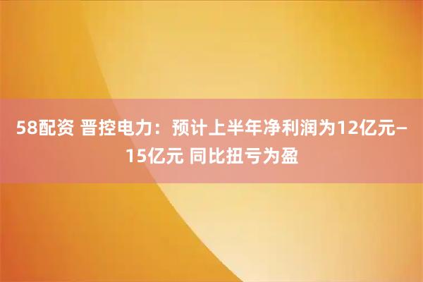 58配资 晋控电力：预计上半年净利润为12亿元—15亿元 同比扭亏为盈