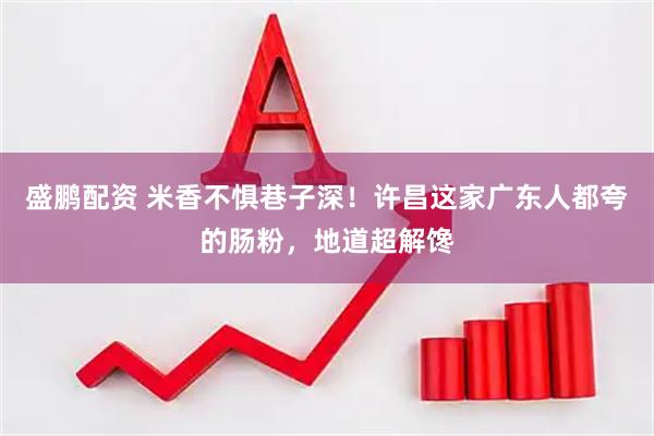 盛鹏配资 米香不惧巷子深！许昌这家广东人都夸的肠粉，地道超解馋