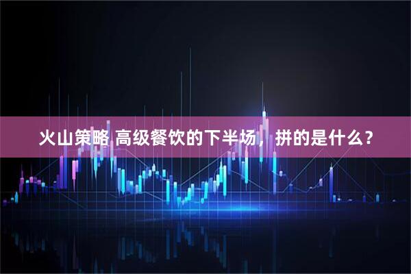 火山策略 高级餐饮的下半场，拼的是什么？