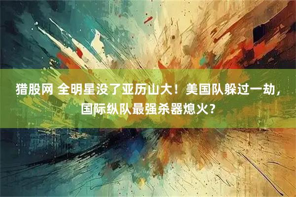 猎股网 全明星没了亚历山大！美国队躲过一劫，国际纵队最强杀器熄火？