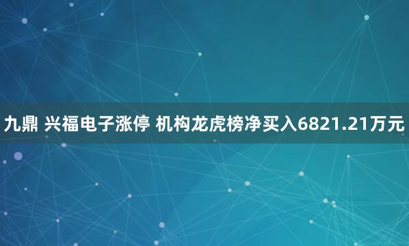 九鼎 兴福电子涨停 机构龙虎榜净买入6821.21万元
