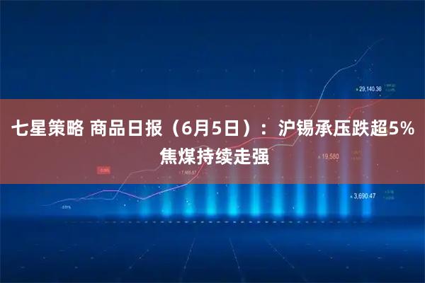 七星策略 商品日报（6月5日）：沪锡承压跌超5% 焦煤持续走强