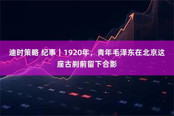 迪时策略 纪事｜1920年，青年毛泽东在北京这座古刹前留下合影