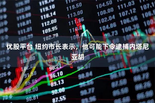 优股平台 纽约市长表示，他可能下令逮捕内塔尼亚胡