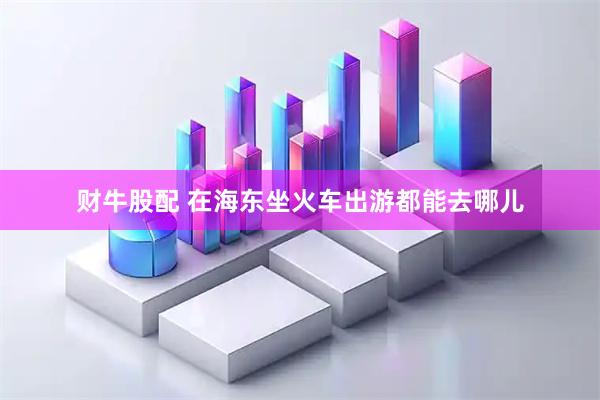 财牛股配 在海东坐火车出游都能去哪儿
