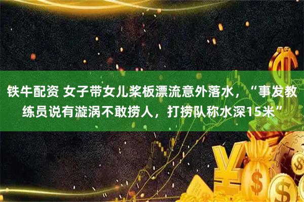 铁牛配资 女子带女儿桨板漂流意外落水，“事发教练员说有漩涡不敢捞人，打捞队称水深15米”