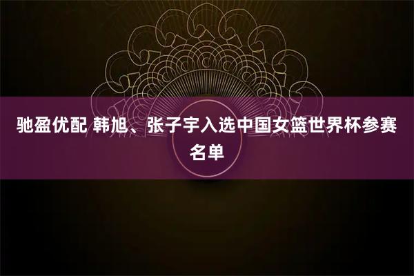 驰盈优配 韩旭、张子宇入选中国女篮世界杯参赛名单