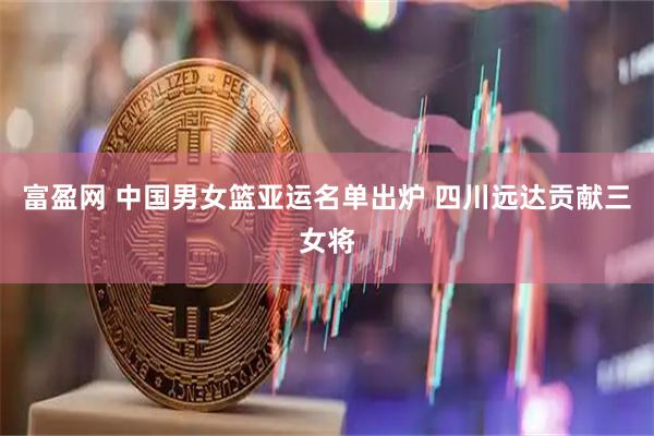 富盈网 中国男女篮亚运名单出炉 四川远达贡献三女将